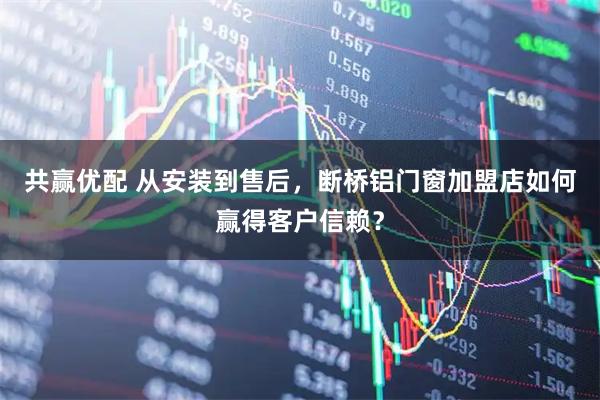 共赢优配 从安装到售后，断桥铝门窗加盟店如何赢得客户信赖？