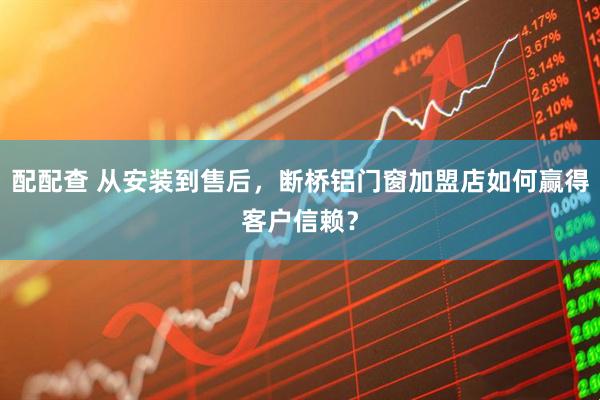 配配查 从安装到售后，断桥铝门窗加盟店如何赢得客户信赖？