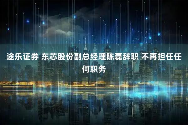 途乐证券 东芯股份副总经理陈磊辞职 不再担任任何职务