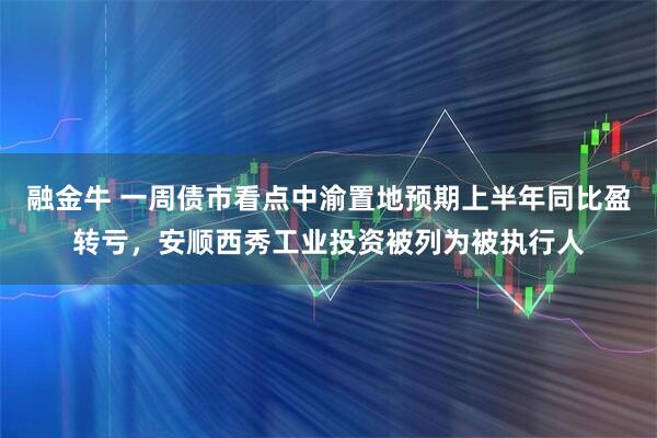 融金牛 一周债市看点中渝置地预期上半年同比盈转亏，安顺西秀工业投资被列为被执行人