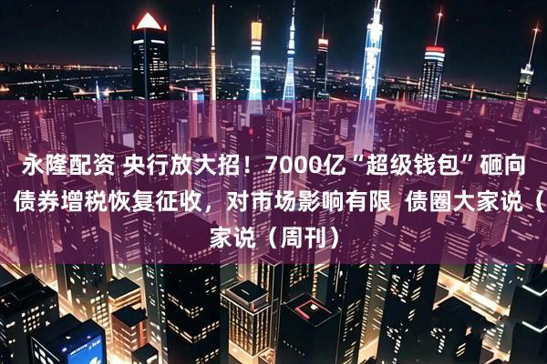 永隆配资 央行放大招！7000亿“超级钱包”砸向市场，债券增税恢复征收，对市场影响有限  债圈大家说（周刊）