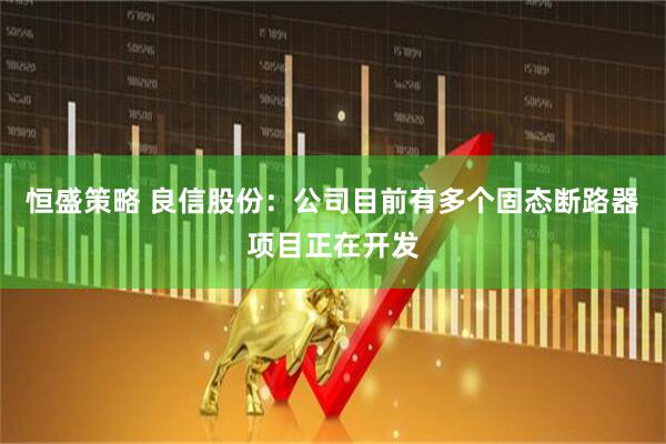 恒盛策略 良信股份:公司目前有多个固态断路器项目正在开发