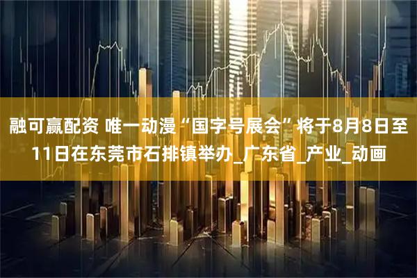 融可赢配资 唯一动漫“国字号展会”将于8月8日至11日在东莞市石排镇举办_广东省_产业_动画
