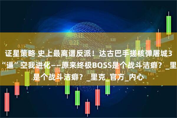 证星策略 史上最离谱反派！达古巴手搓核弹屠城3万人，竟只为“逼”空我进化——原来终极BOSS是个战斗洁癖？_里克_官方_内心