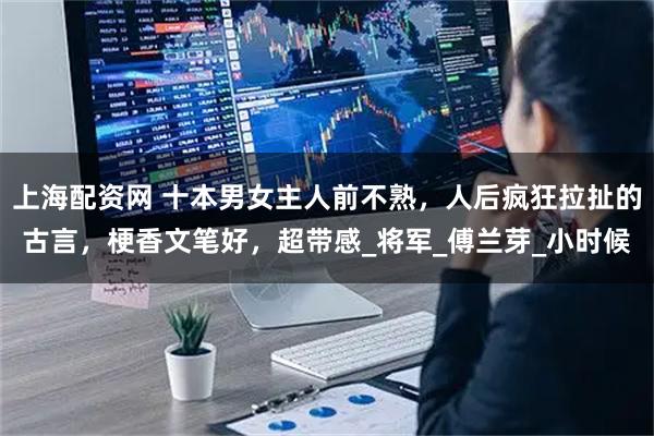 上海配资网 十本男女主人前不熟，人后疯狂拉扯的古言，梗香文笔好，超带感_将军_傅兰芽_小时候