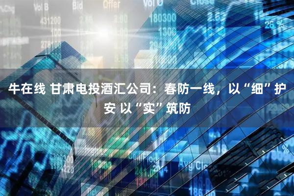 牛在线 甘肃电投酒汇公司：春防一线，以“细”护安 以“实”筑防